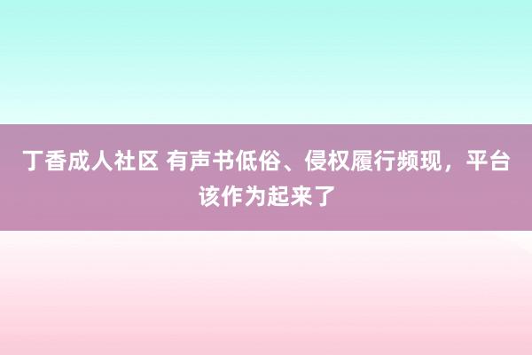 丁香成人社区 有声书低俗、侵权履行频现，平台该作为起来了