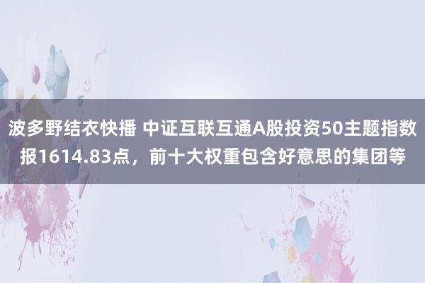 波多野结衣快播 中证互联互通A股投资50主题指数报1614.83点，前十大权重包含好意思的集团等