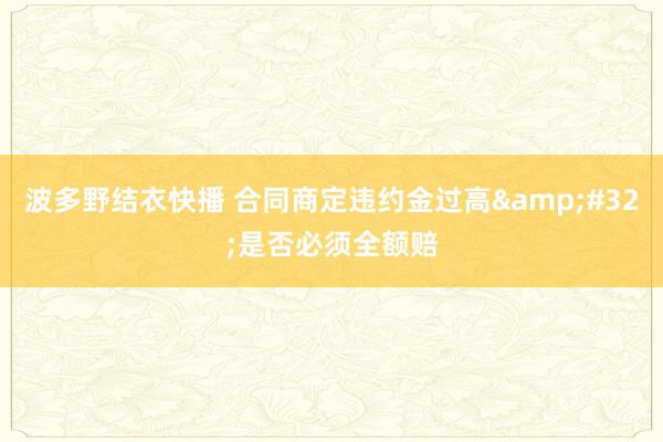 波多野结衣快播 合同商定违约金过高&#32;是否必须全额赔