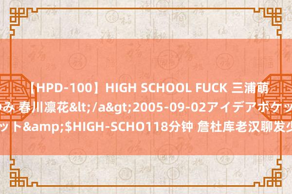 【HPD-100】HIGH SCHOOL FUCK 三浦萌 朝比奈ハル 葉月あゆみ 春川凛花</a>2005-09-02アイデアポケット&$HIGH-SCHO118分钟 詹杜库老汉聊发少年狂·文班亚马的存在感