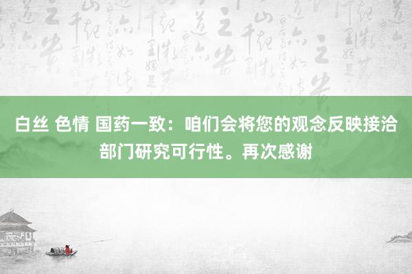 白丝 色情 国药一致：咱们会将您的观念反映接洽部门研究可行性。再次感谢