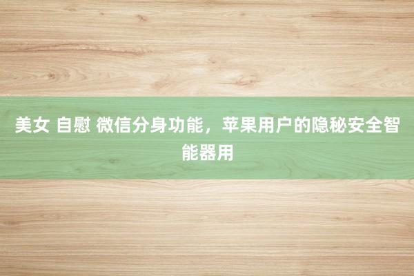 美女 自慰 微信分身功能，苹果用户的隐秘安全智能器用