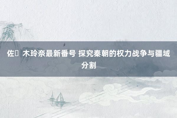 佐々木玲奈最新番号 探究秦朝的权力战争与疆域分割