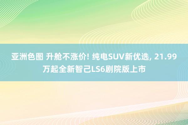 亚洲色图 升舱不涨价! 纯电SUV新优选， 21.99万起全新智己LS6剧院版上市
