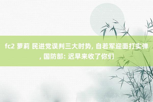 fc2 萝莉 民进党误判三大时势， 自若军迎面打实弹， 国防部: 迟早来收了你们