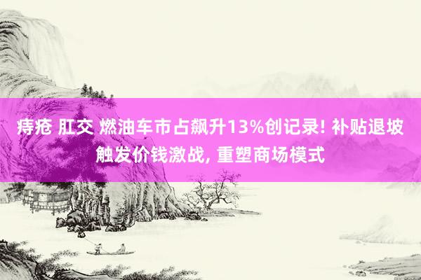 痔疮 肛交 燃油车市占飙升13%创记录! 补贴退坡触发价钱激战， 重塑商场模式