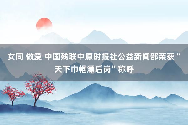 女同 做爱 中国残联中原时报社公益新闻部荣获“天下巾帼漂后岗”称呼