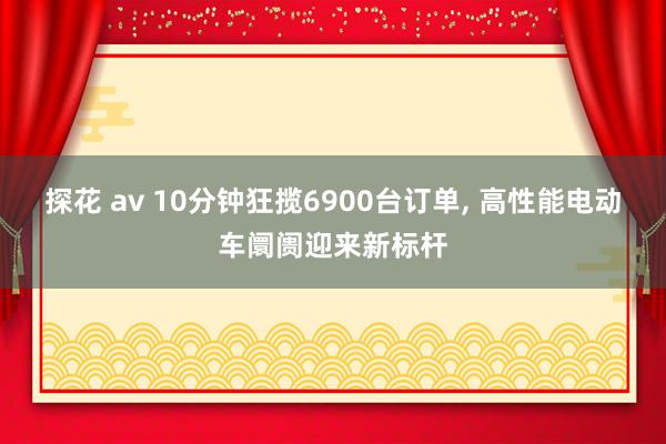 探花 av 10分钟狂揽6900台订单， 高性能电动车阛阓迎来新标杆