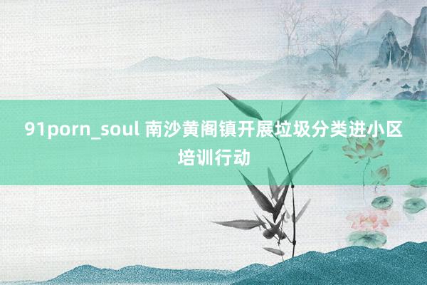91porn_soul 南沙黄阁镇开展垃圾分类进小区培训行动