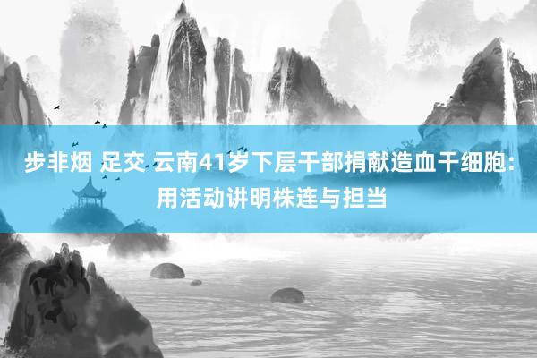步非烟 足交 云南41岁下层干部捐献造血干细胞: 用活动讲明株连与担当