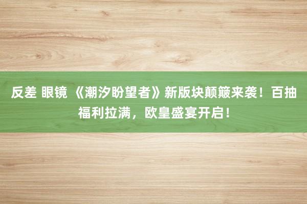 反差 眼镜 《潮汐盼望者》新版块颠簸来袭！百抽福利拉满，欧皇盛宴开启！