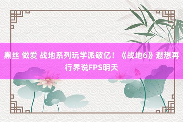 黑丝 做爱 战地系列玩学派破亿！《战地6》遐想再行界说FPS明天