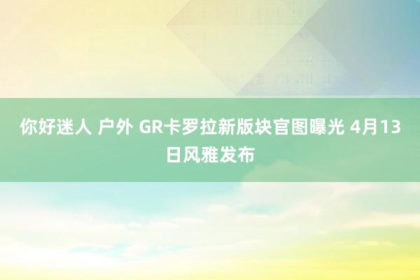 你好迷人 户外 GR卡罗拉新版块官图曝光 4月13日风雅发布