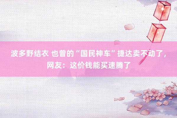 波多野结衣 也曾的“国民神车”捷达卖不动了，网友：这价钱能买速腾了