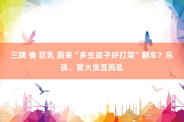 三隅 倫 巨乳 蔚来“多生孩子好打架”翻车？乐谈、萤火虫互捣乱