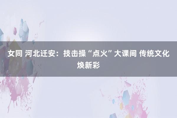 女同 河北迁安：技击操“点火”大课间 传统文化焕新彩