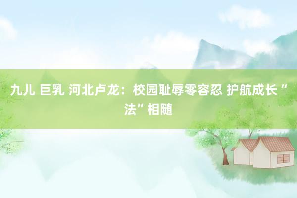 九儿 巨乳 河北卢龙：校园耻辱零容忍 护航成长“法”相随