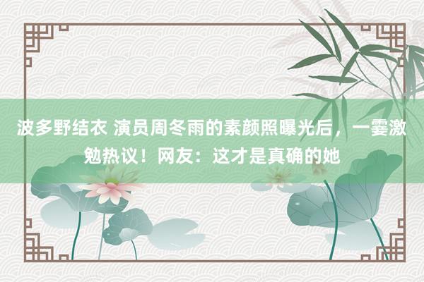 波多野结衣 演员周冬雨的素颜照曝光后，一霎激勉热议！网友：这才是真确的她