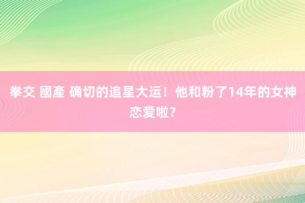 拳交 國產 确切的追星大运！他和粉了14年的女神恋爱啦？