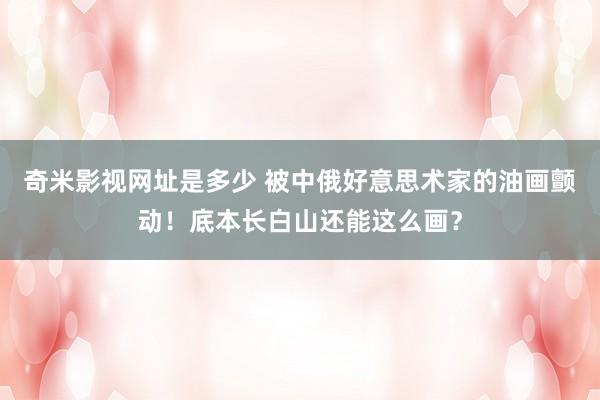 奇米影视网址是多少 被中俄好意思术家的油画颤动！底本长白山还能这么画？