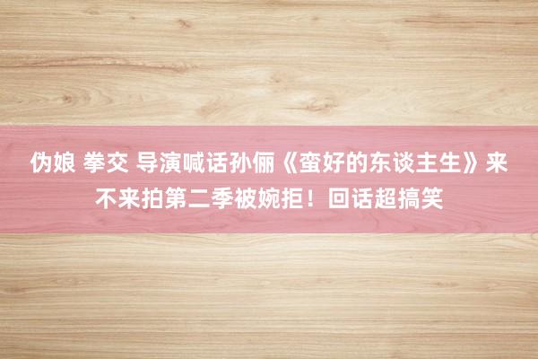 伪娘 拳交 导演喊话孙俪《蛮好的东谈主生》来不来拍第二季被婉拒！回话超搞笑