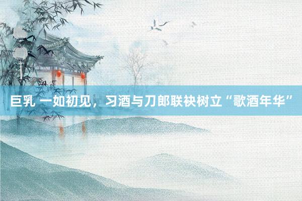 巨乳 一如初见，习酒与刀郎联袂树立“歌酒年华”