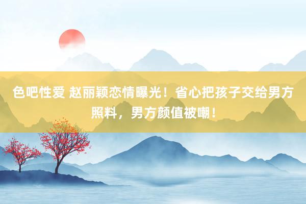 色吧性爱 赵丽颖恋情曝光！省心把孩子交给男方照料，男方颜值被嘲！