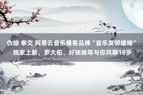 伪娘 拳交 网易云音乐播客品牌“音乐友邻缱绻” 独家上新，罗大佑、好妹妹等与你共聊18岁
