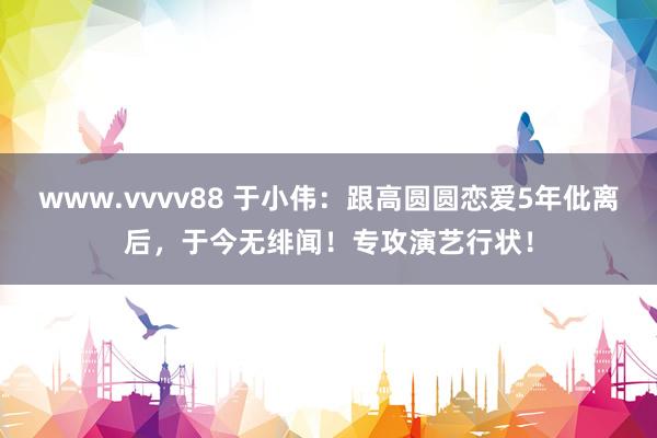www.vvvv88 于小伟：跟高圆圆恋爱5年仳离后，于今无绯闻！专攻演艺行状！