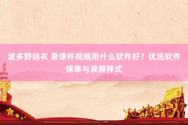 波多野结衣 录课件视频用什么软件好？优选软件保举与录屏样式