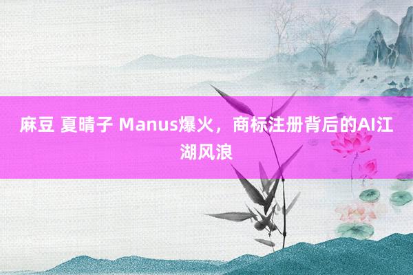 麻豆 夏晴子 Manus爆火，商标注册背后的AI江湖风浪