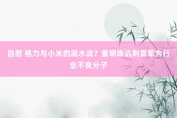 自慰 格力与小米的涎水战？董明珠讥刺雷军为行业不良分子