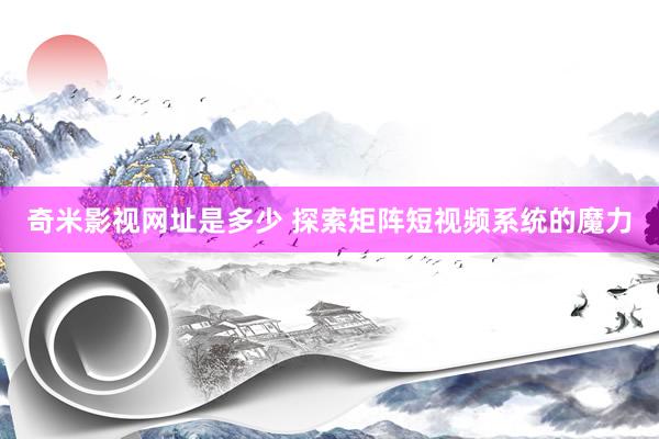 奇米影视网址是多少 探索矩阵短视频系统的魔力