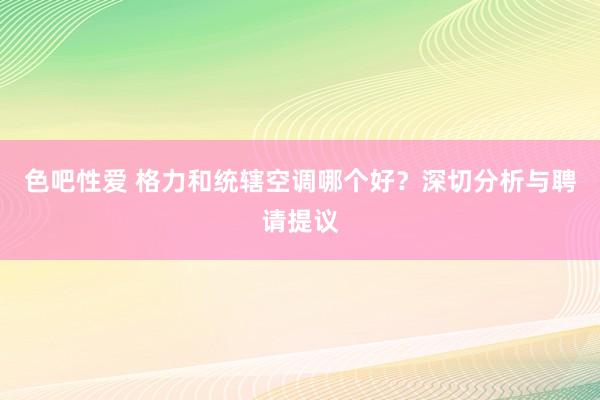 色吧性爱 格力和统辖空调哪个好？深切分析与聘请提议