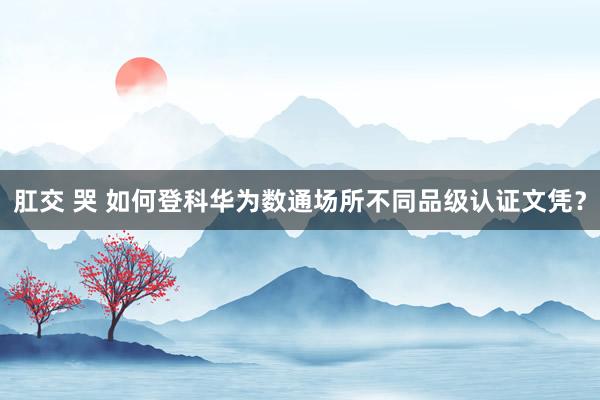 肛交 哭 如何登科华为数通场所不同品级认证文凭？