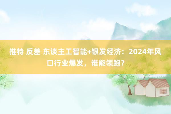 推特 反差 东谈主工智能+银发经济：2024年风口行业爆发，谁能领跑？