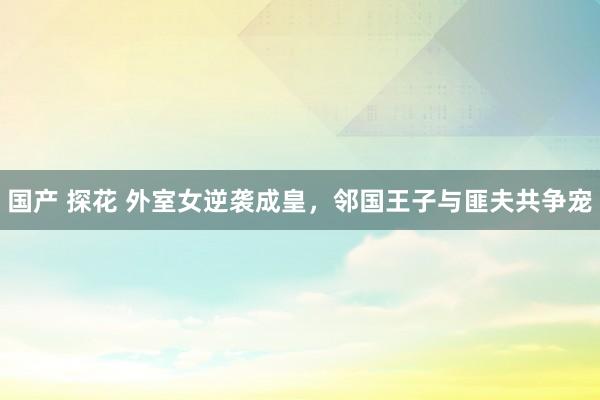国产 探花 外室女逆袭成皇，邻国王子与匪夫共争宠