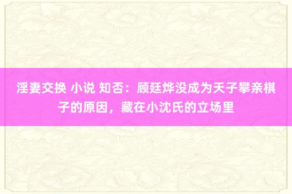 淫妻交换 小说 知否：顾廷烨没成为天子攀亲棋子的原因，藏在小沈氏的立场里