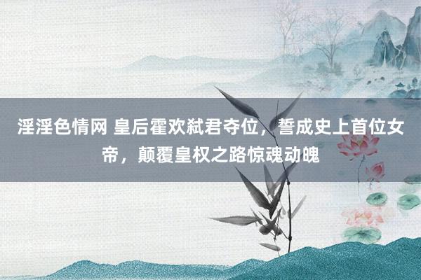 淫淫色情网 皇后霍欢弑君夺位，誓成史上首位女帝，颠覆皇权之路惊魂动魄