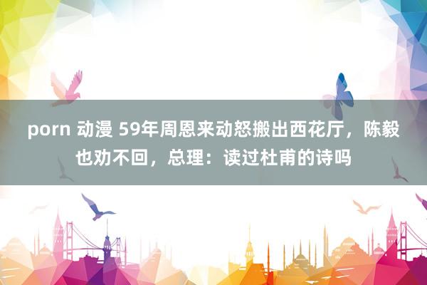 porn 动漫 59年周恩来动怒搬出西花厅，陈毅也劝不回，总理：读过杜甫的诗吗