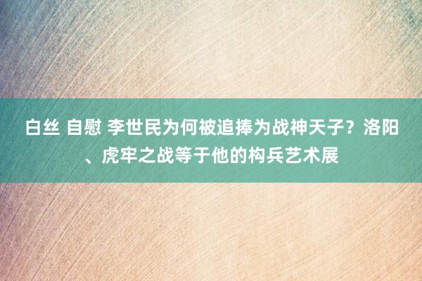白丝 自慰 李世民为何被追捧为战神天子？洛阳、虎牢之战等于他的构兵艺术展