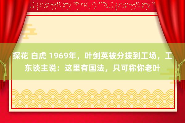 探花 白虎 1969年，叶剑英被分拨到工场，工东谈主说：这里有国法，只可称你老叶