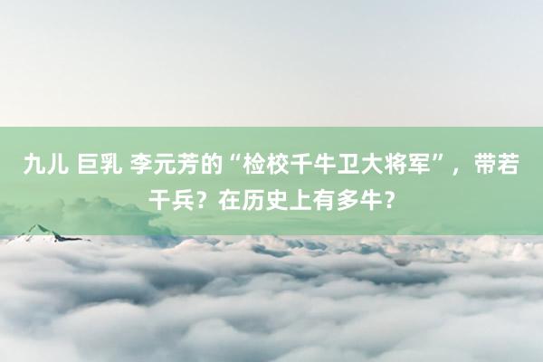 九儿 巨乳 李元芳的“检校千牛卫大将军”，带若干兵？在历史上有多牛？