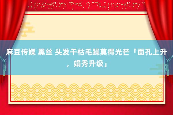 麻豆传媒 黑丝 头发干枯毛躁莫得光芒「面孔上升，娟秀升级」