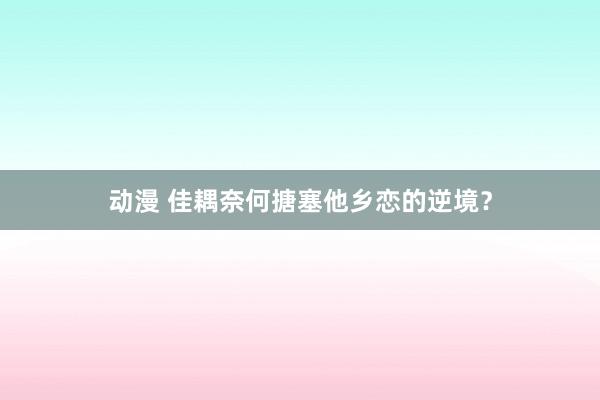 动漫 佳耦奈何搪塞他乡恋的逆境？