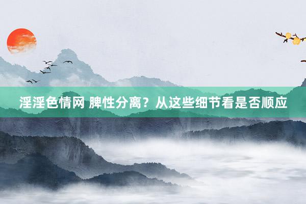 淫淫色情网 脾性分离？从这些细节看是否顺应