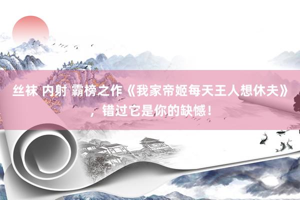 丝袜 内射 霸榜之作《我家帝姬每天王人想休夫》，错过它是你的缺憾！