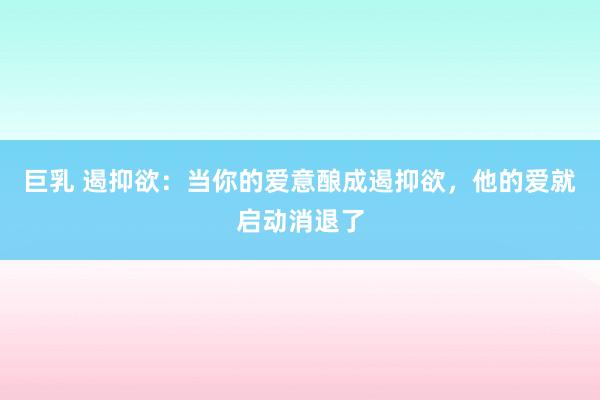 巨乳 遏抑欲：当你的爱意酿成遏抑欲，他的爱就启动消退了
