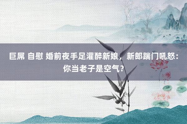 巨屌 自慰 婚前夜手足灌醉新娘，新郎踹门吼怒：你当老子是空气？