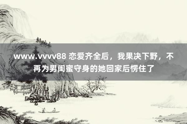 www.vvvv88 恋爱齐全后，我果决下野，不再为男闺蜜守身的她回家后愣住了